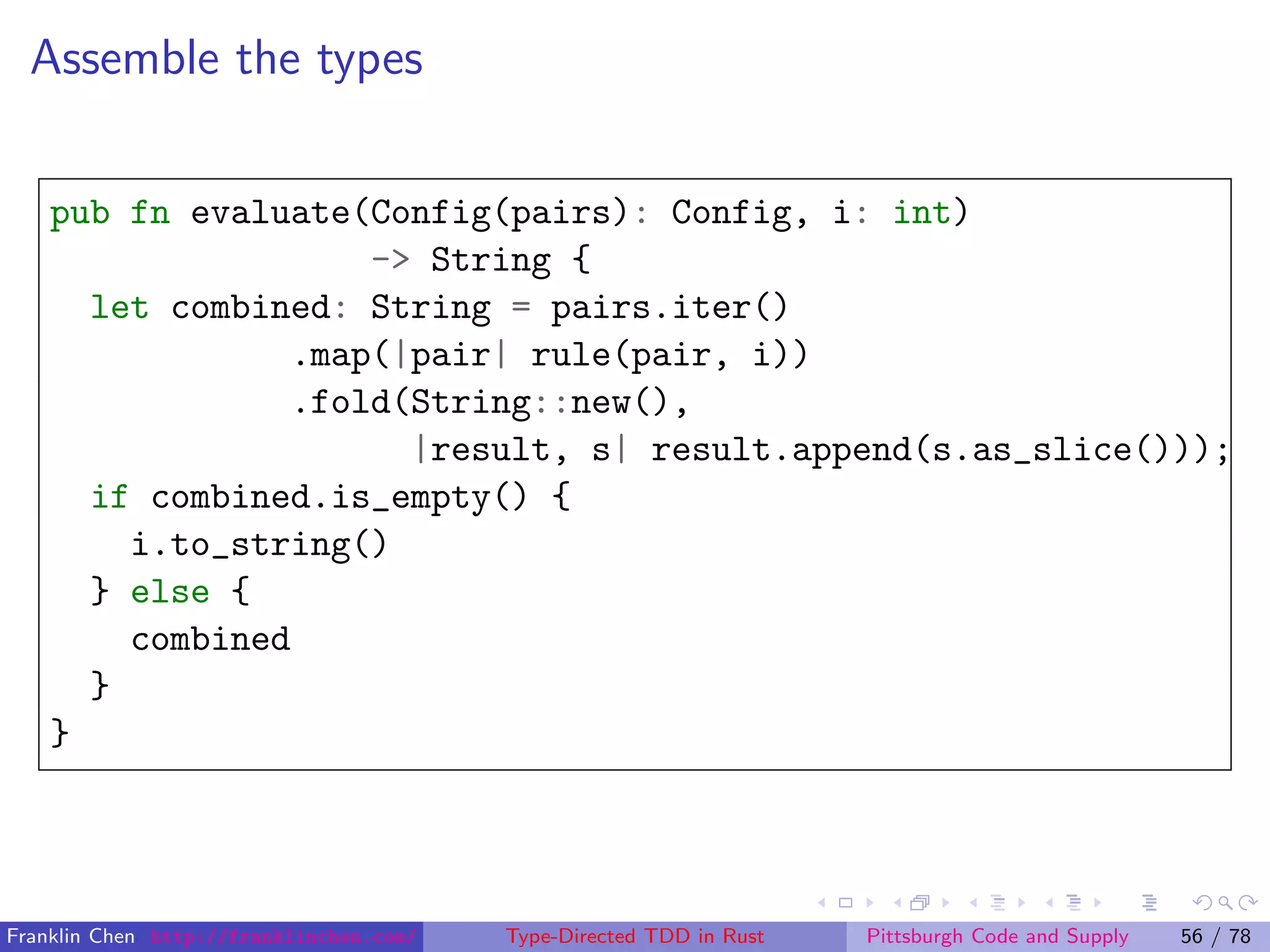 Assemble the types
pub fn evaluate(Config(pairs): Config, i: int)
-> String {
let combined: String = pairs.iter()
.map(|pair| rule(pair, i))
.fold(String::new(),
|result, s| result.append(s.as_slice()));
if combined.is_empty() {
i.to_string()
} else {
combined
}
}
Franklin Chen http://franklinchen.com/ Type-Directed TDD in Rust Pittsburgh Code and Supply 56 / 78
 