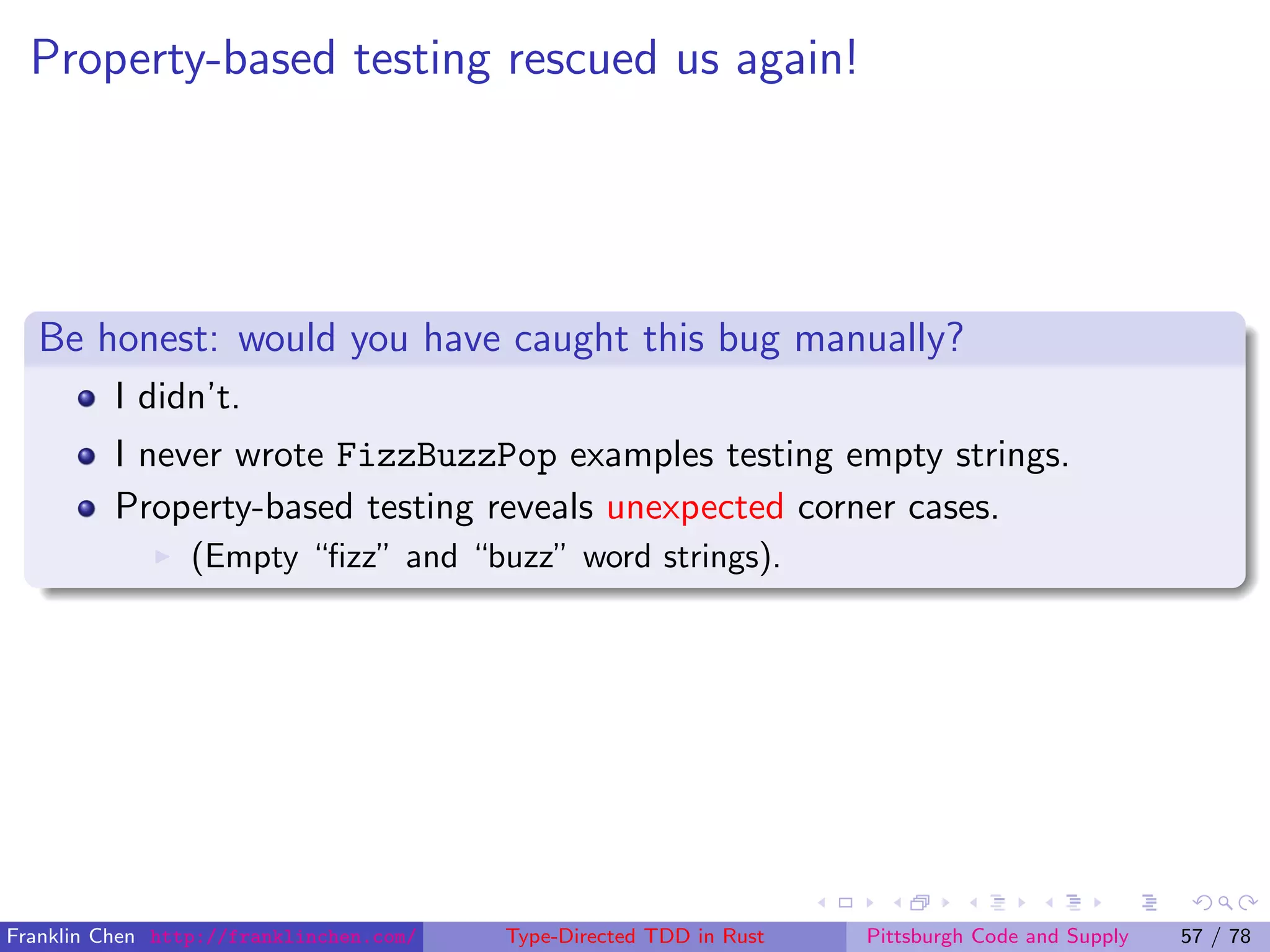 Property-based testing rescued us again!
Be honest: would you have caught this bug manually?
I didn’t.
I never wrote FizzBuzzPop examples testing empty strings.
Property-based testing reveals unexpected corner cases.
(Empty “ﬁzz” and “buzz” word strings).
Franklin Chen http://franklinchen.com/ Type-Directed TDD in Rust Pittsburgh Code and Supply 57 / 78
 