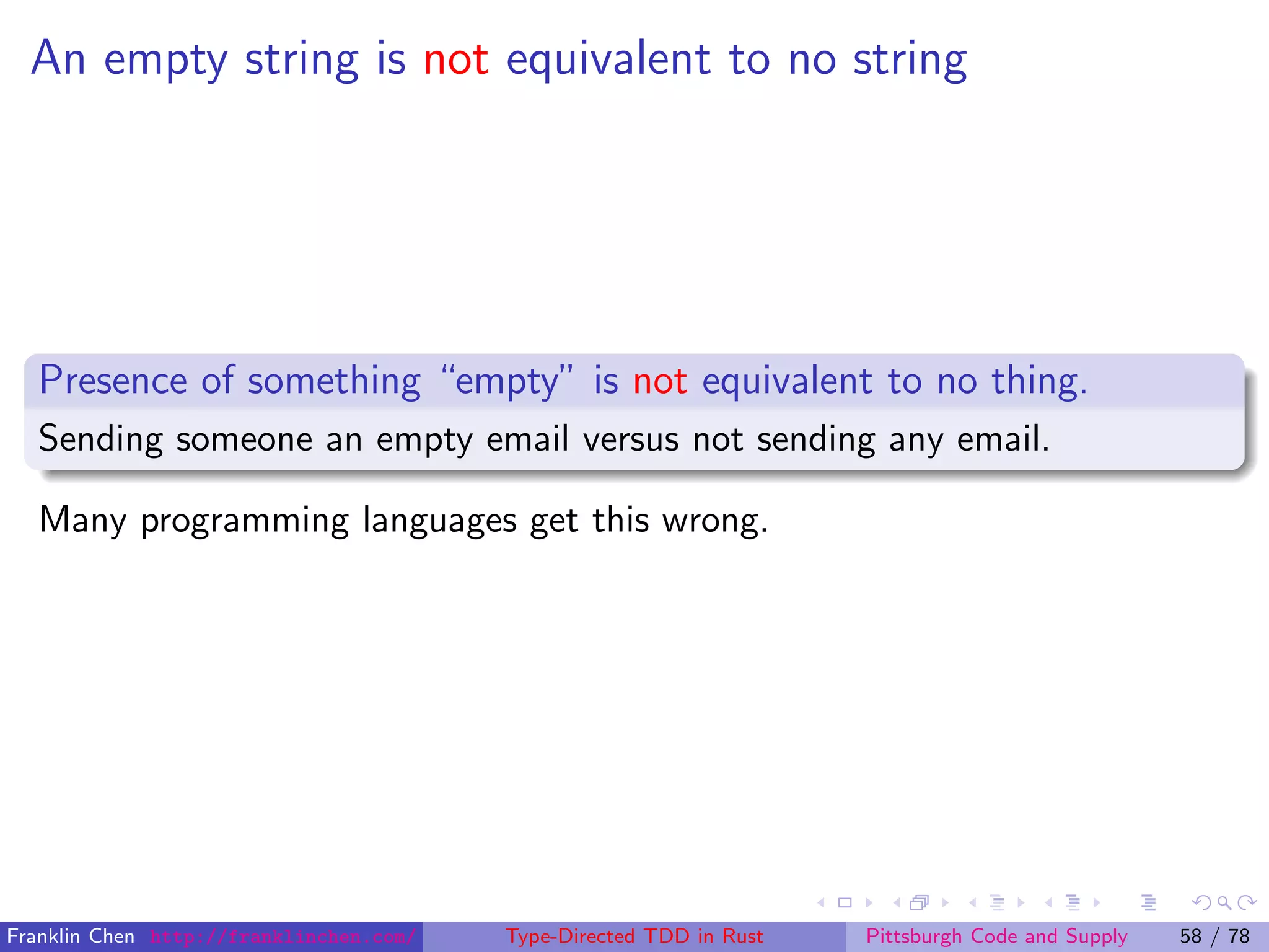 An empty string is not equivalent to no string
Presence of something “empty” is not equivalent to no thing.
Sending someone an empty email versus not sending any email.
Many programming languages get this wrong.
Franklin Chen http://franklinchen.com/ Type-Directed TDD in Rust Pittsburgh Code and Supply 58 / 78
 
