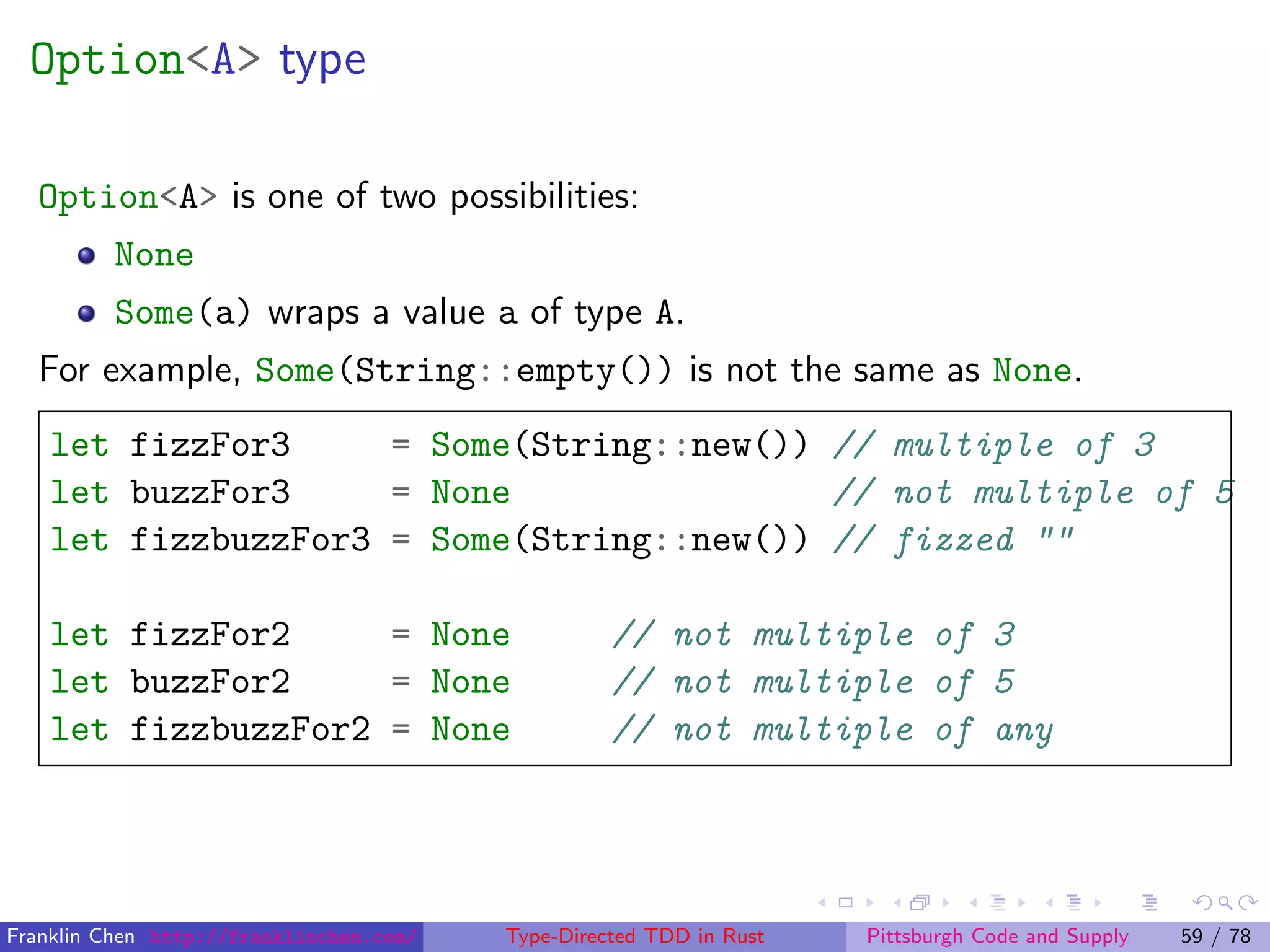 Option<A> type
Option<A> is one of two possibilities:
None
Some(a) wraps a value a of type A.
For example, Some(String::empty()) is not the same as None.
let fizzFor3 = Some(String::new()) // multiple of 3
let buzzFor3 = None // not multiple of 5
let fizzbuzzFor3 = Some(String::new()) // fizzed ""
let fizzFor2 = None // not multiple of 3
let buzzFor2 = None // not multiple of 5
let fizzbuzzFor2 = None // not multiple of any
Franklin Chen http://franklinchen.com/ Type-Directed TDD in Rust Pittsburgh Code and Supply 59 / 78
 