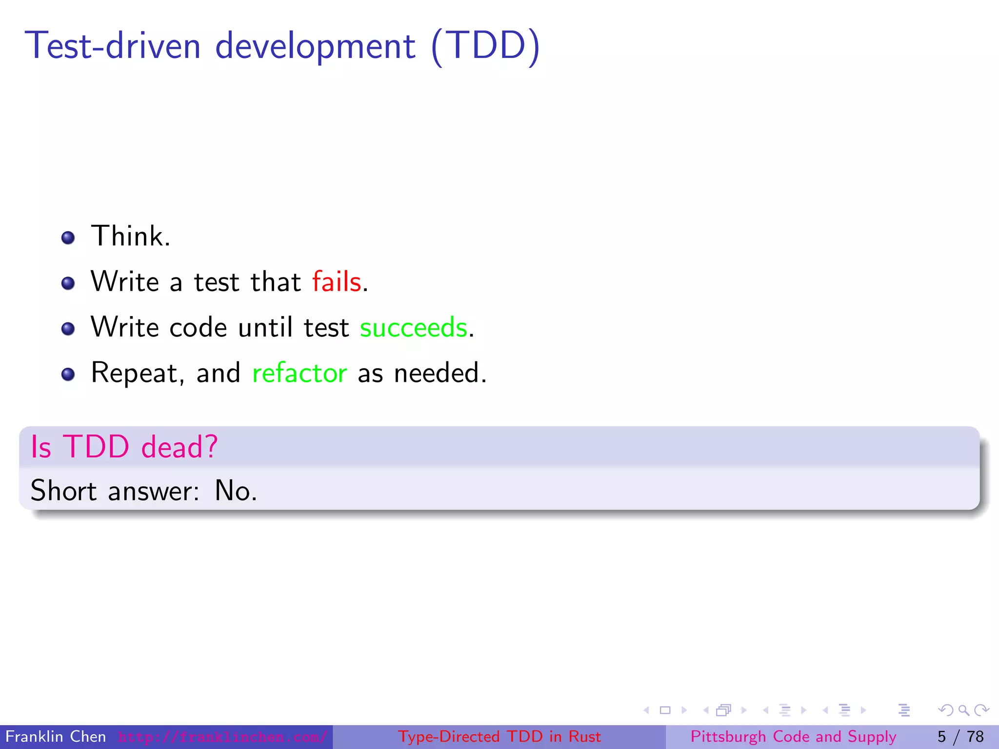 Test-driven development (TDD)
Think.
Write a test that fails.
Write code until test succeeds.
Repeat, and refactor as needed.
Is TDD dead?
Short answer: No.
Franklin Chen http://franklinchen.com/ Type-Directed TDD in Rust Pittsburgh Code and Supply 5 / 78
 