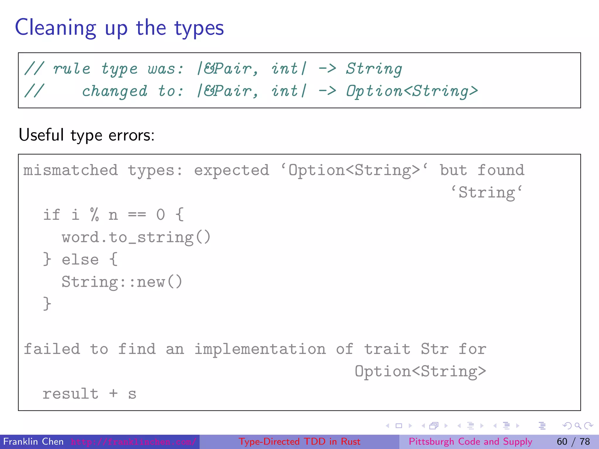 Cleaning up the types
// rule type was: |&Pair, int| -> String
// changed to: |&Pair, int| -> Option<String>
Useful type errors:
mismatched types: expected ‘Option<String>‘ but found
‘String‘
if i % n == 0 {
word.to_string()
} else {
String::new()
}
failed to find an implementation of trait Str for
Option<String>
result + s
Franklin Chen http://franklinchen.com/ Type-Directed TDD in Rust Pittsburgh Code and Supply 60 / 78
 