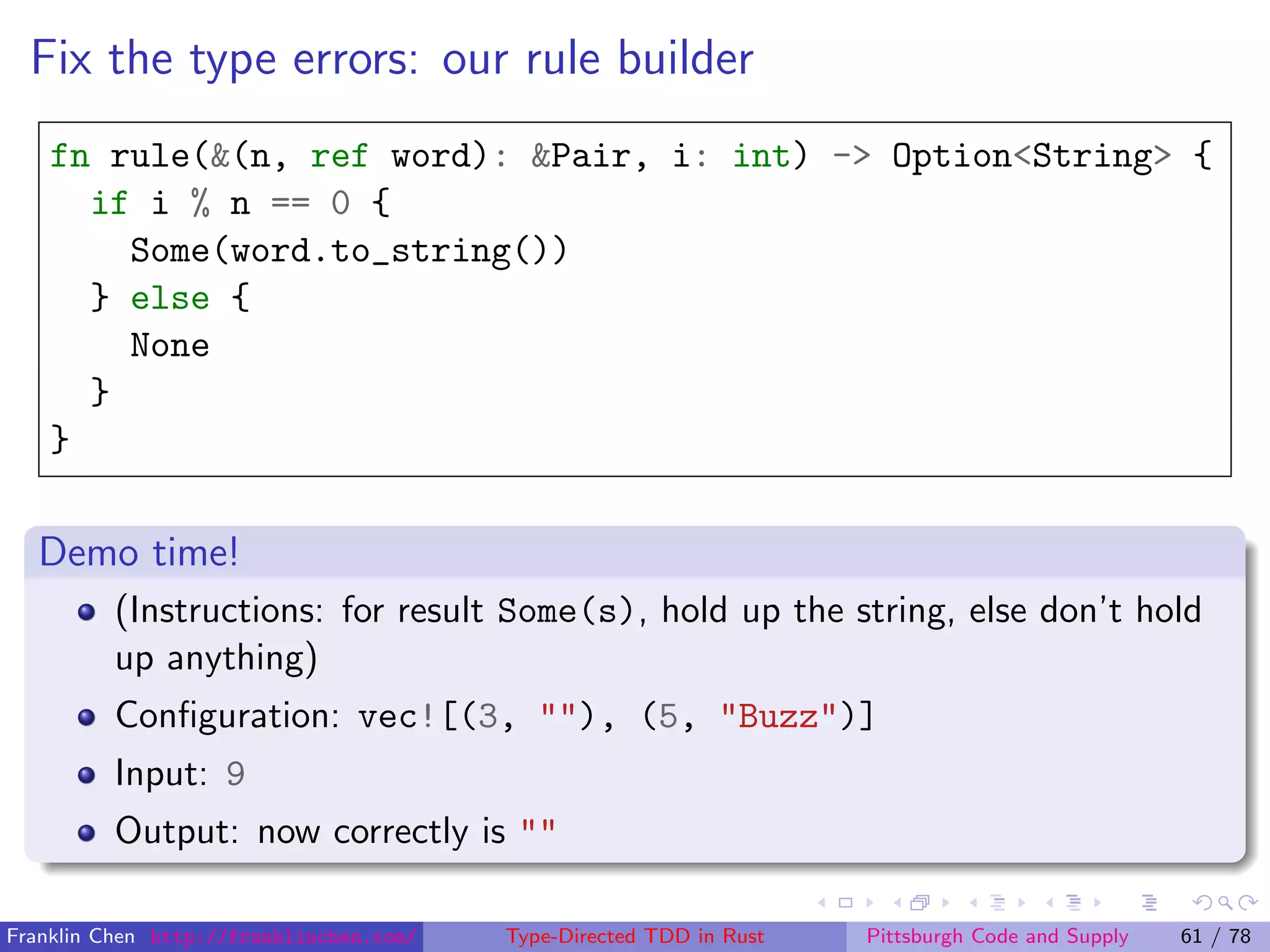 Fix the type errors: our rule builder
fn rule(&(n, ref word): &Pair, i: int) -> Option<String> {
if i % n == 0 {
Some(word.to_string())
} else {
None
}
}
Demo time!
(Instructions: for result Some(s), hold up the string, else don’t hold
up anything)
Conﬁguration: vec![(3, ""), (5, "Buzz")]
Input: 9
Output: now correctly is ""
Franklin Chen http://franklinchen.com/ Type-Directed TDD in Rust Pittsburgh Code and Supply 61 / 78
 