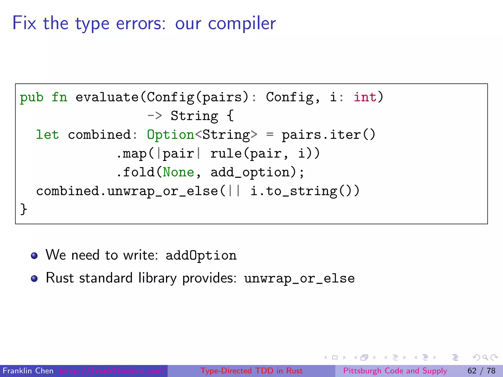 Fix the type errors: our compiler
pub fn evaluate(Config(pairs): Config, i: int)
-> String {
let combined: Option<String> = pairs.iter()
.map(|pair| rule(pair, i))
.fold(None, add_option);
combined.unwrap_or_else(|| i.to_string())
}
We need to write: addOption
Rust standard library provides: unwrap_or_else
Franklin Chen http://franklinchen.com/ Type-Directed TDD in Rust Pittsburgh Code and Supply 62 / 78
 