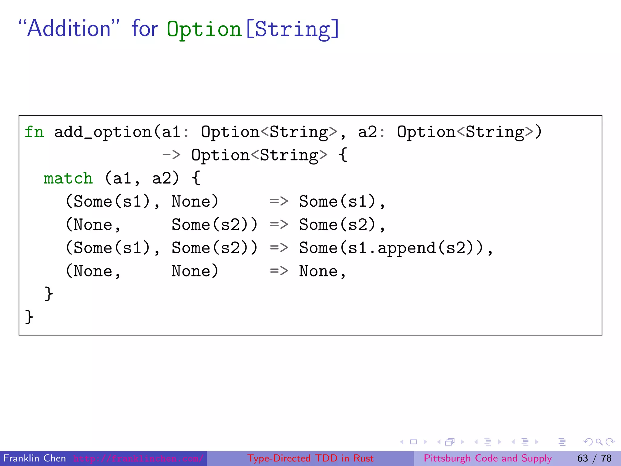 “Addition” for Option[String]
fn add_option(a1: Option<String>, a2: Option<String>)
-> Option<String> {
match (a1, a2) {
(Some(s1), None) => Some(s1),
(None, Some(s2)) => Some(s2),
(Some(s1), Some(s2)) => Some(s1.append(s2)),
(None, None) => None,
}
}
Franklin Chen http://franklinchen.com/ Type-Directed TDD in Rust Pittsburgh Code and Supply 63 / 78
 