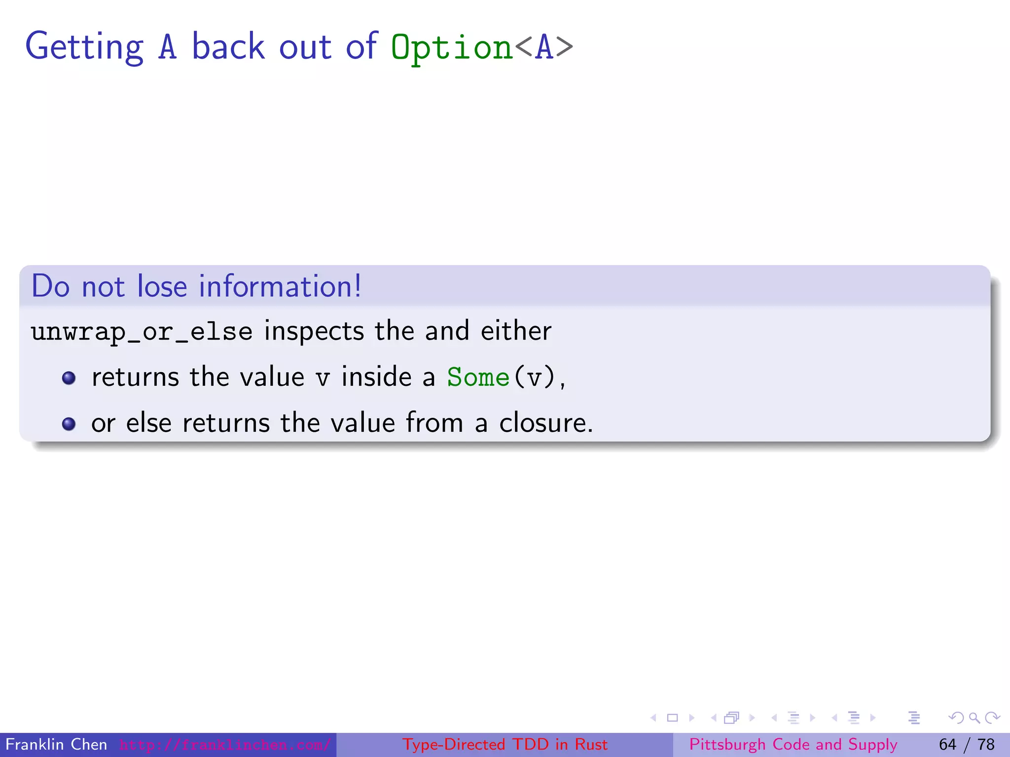 Getting A back out of Option<A>
Do not lose information!
unwrap_or_else inspects the and either
returns the value v inside a Some(v),
or else returns the value from a closure.
Franklin Chen http://franklinchen.com/ Type-Directed TDD in Rust Pittsburgh Code and Supply 64 / 78
 