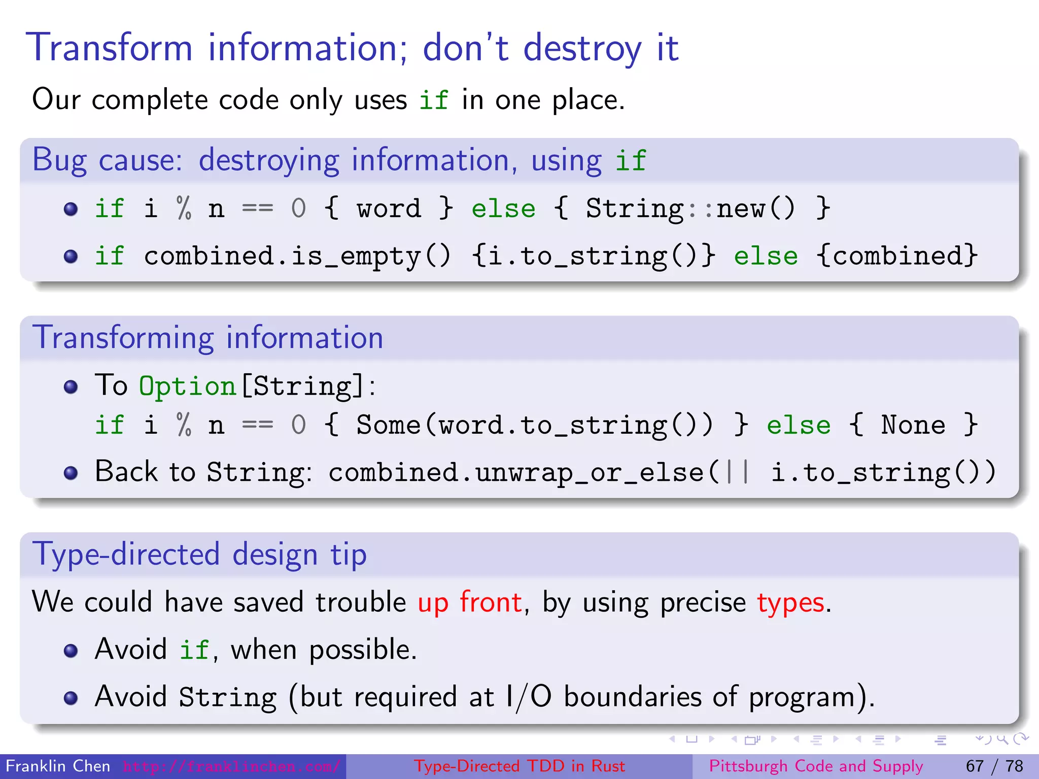 Transform information; don’t destroy it
Our complete code only uses if in one place.
Bug cause: destroying information, using if
if i % n == 0 { word } else { String::new() }
if combined.is_empty() {i.to_string()} else {combined}
Transforming information
To Option[String]:
if i % n == 0 { Some(word.to_string()) } else { None }
Back to String: combined.unwrap_or_else(|| i.to_string())
Type-directed design tip
We could have saved trouble up front, by using precise types.
Avoid if, when possible.
Avoid String (but required at I/O boundaries of program).
Franklin Chen http://franklinchen.com/ Type-Directed TDD in Rust Pittsburgh Code and Supply 67 / 78
 