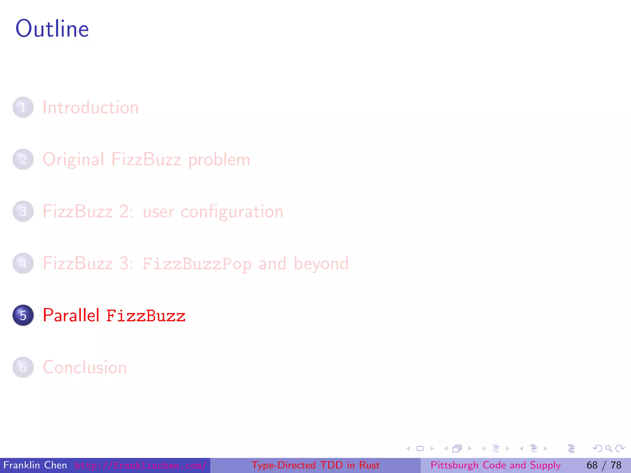 Outline
1 Introduction
2 Original FizzBuzz problem
3 FizzBuzz 2: user conﬁguration
4 FizzBuzz 3: FizzBuzzPop and beyond
5 Parallel FizzBuzz
6 Conclusion
Franklin Chen http://franklinchen.com/ Type-Directed TDD in Rust Pittsburgh Code and Supply 68 / 78
 