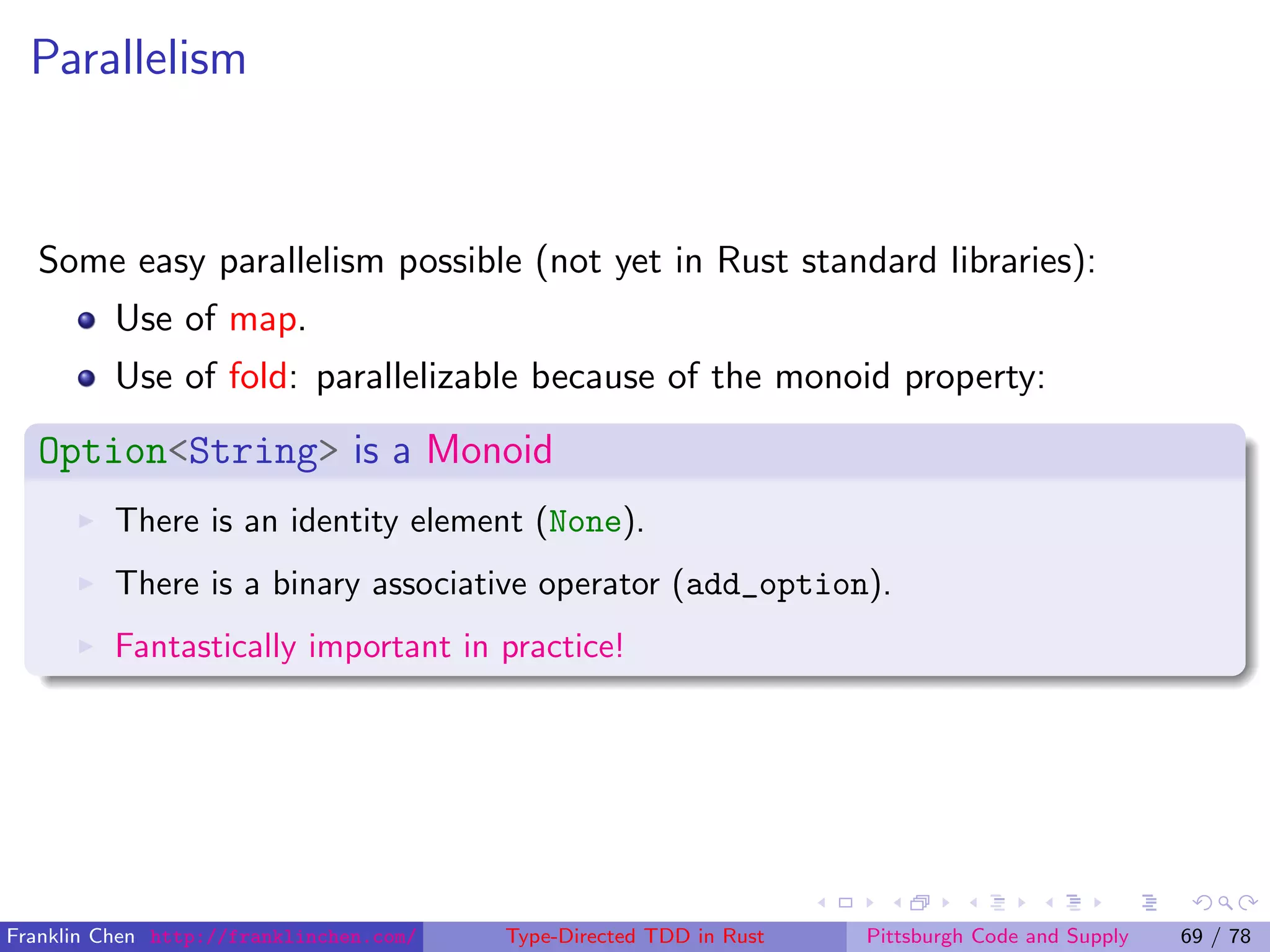 Parallelism
Some easy parallelism possible (not yet in Rust standard libraries):
Use of map.
Use of fold: parallelizable because of the monoid property:
Option<String> is a Monoid
There is an identity element (None).
There is a binary associative operator (add_option).
Fantastically important in practice!
Franklin Chen http://franklinchen.com/ Type-Directed TDD in Rust Pittsburgh Code and Supply 69 / 78
 