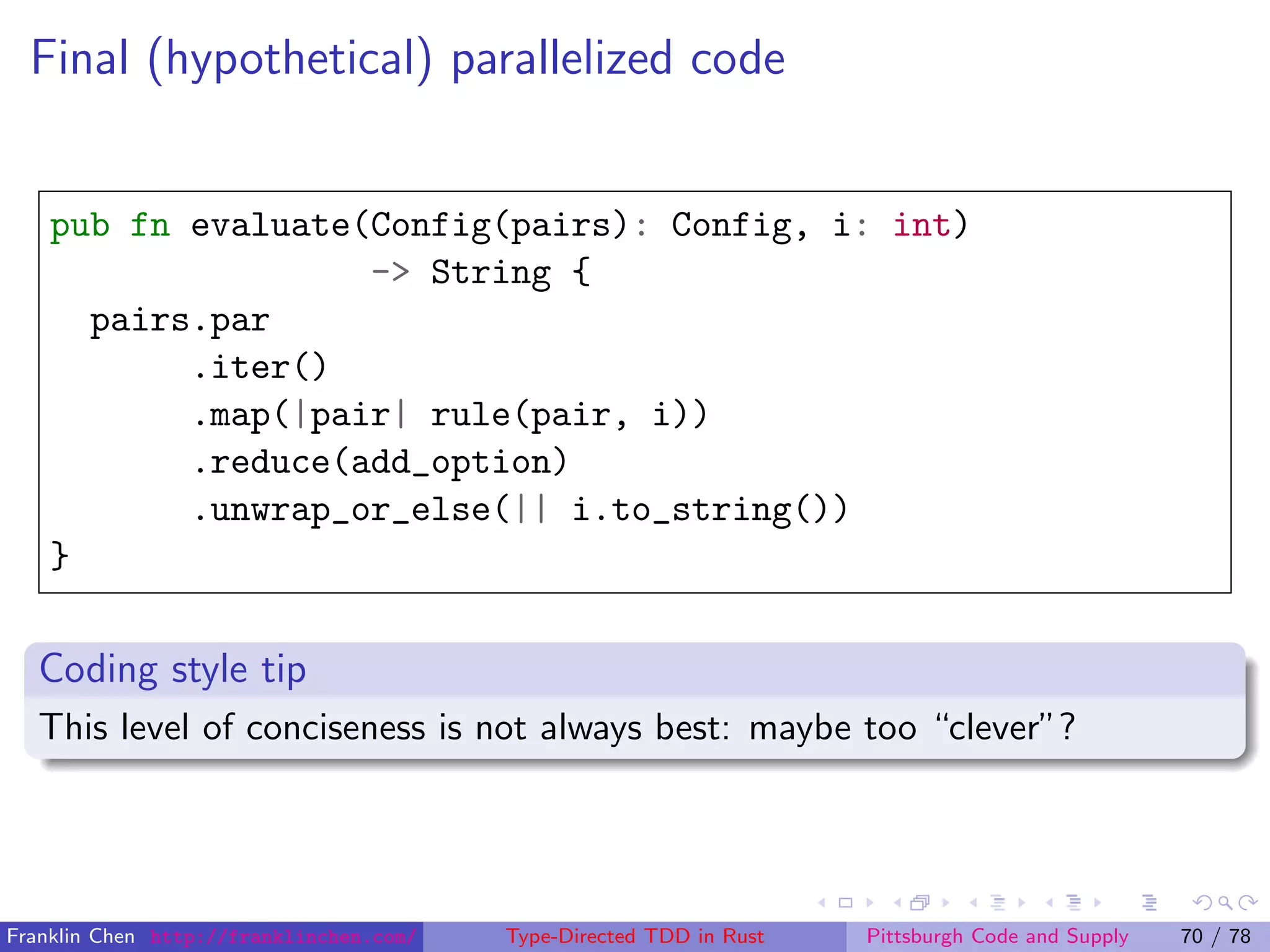 Final (hypothetical) parallelized code
pub fn evaluate(Config(pairs): Config, i: int)
-> String {
pairs.par
.iter()
.map(|pair| rule(pair, i))
.reduce(add_option)
.unwrap_or_else(|| i.to_string())
}
Coding style tip
This level of conciseness is not always best: maybe too “clever”?
Franklin Chen http://franklinchen.com/ Type-Directed TDD in Rust Pittsburgh Code and Supply 70 / 78
 