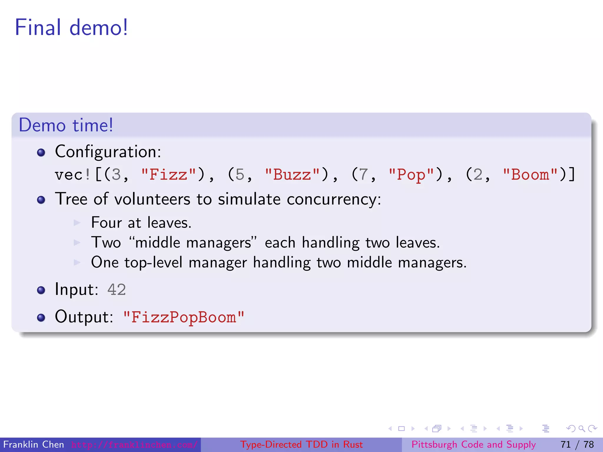 Final demo!
Demo time!
Conﬁguration:
vec![(3, "Fizz"), (5, "Buzz"), (7, "Pop"), (2, "Boom")]
Tree of volunteers to simulate concurrency:
Four at leaves.
Two “middle managers” each handling two leaves.
One top-level manager handling two middle managers.
Input: 42
Output: "FizzPopBoom"
Franklin Chen http://franklinchen.com/ Type-Directed TDD in Rust Pittsburgh Code and Supply 71 / 78
 