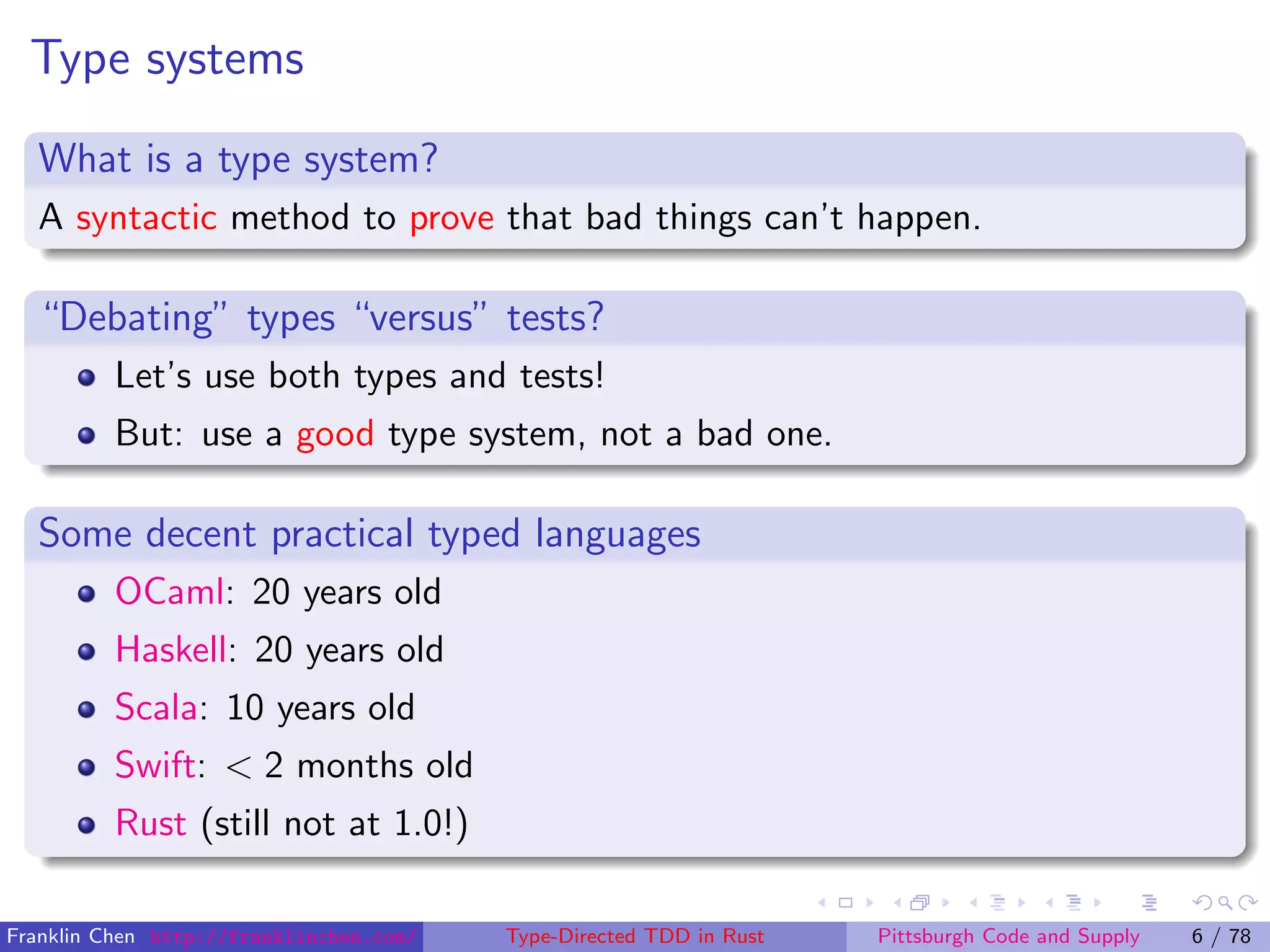 Type systems
What is a type system?
A syntactic method to prove that bad things can’t happen.
“Debating” types “versus” tests?
Let’s use both types and tests!
But: use a good type system, not a bad one.
Some decent practical typed languages
OCaml: 20 years old
Haskell: 20 years old
Scala: 10 years old
Swift: < 2 months old
Rust (still not at 1.0!)
Franklin Chen http://franklinchen.com/ Type-Directed TDD in Rust Pittsburgh Code and Supply 6 / 78
 