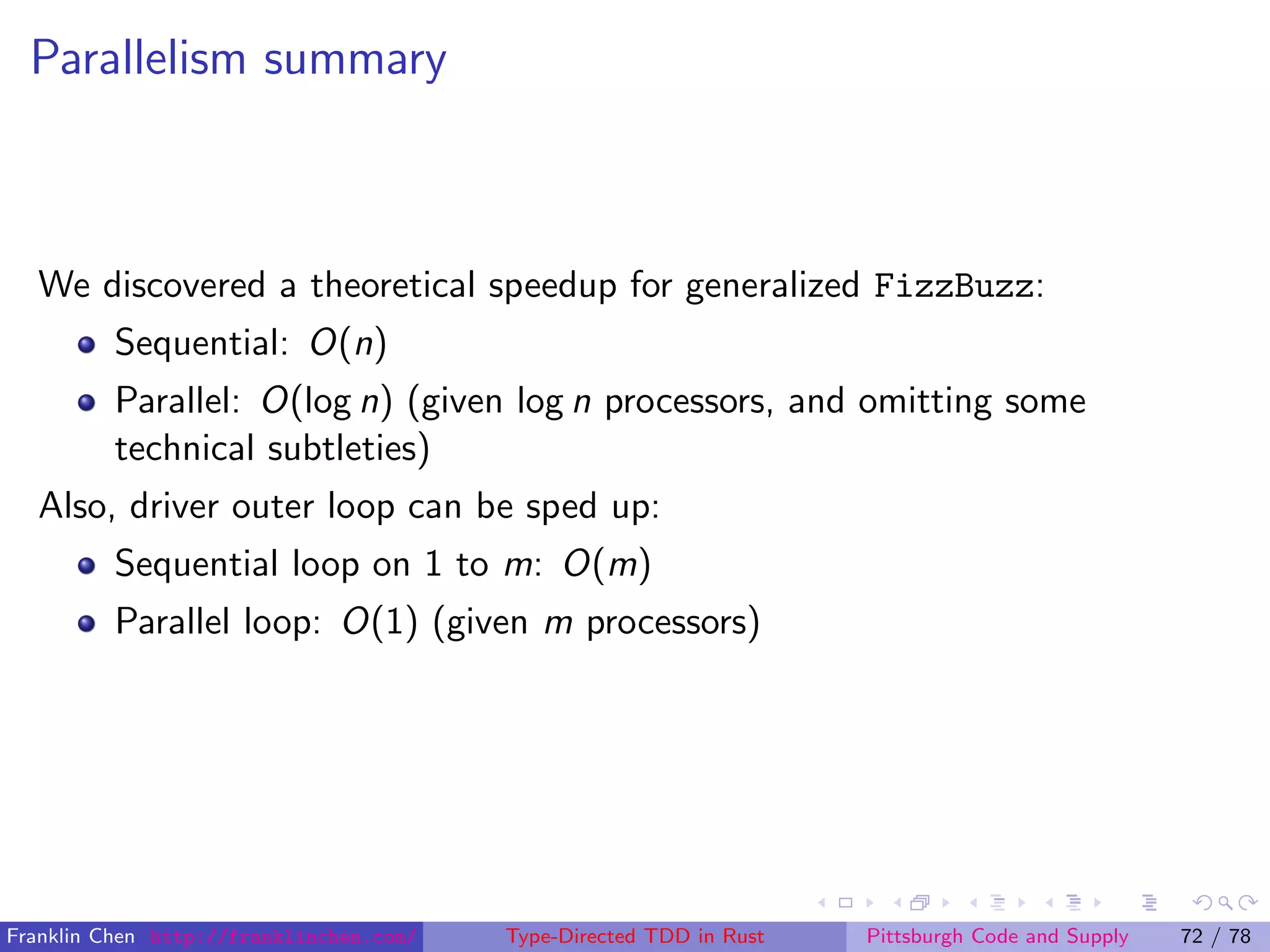 Parallelism summary
We discovered a theoretical speedup for generalized FizzBuzz:
Sequential: O(n)
Parallel: O(log n) (given log n processors, and omitting some
technical subtleties)
Also, driver outer loop can be sped up:
Sequential loop on 1 to m: O(m)
Parallel loop: O(1) (given m processors)
Franklin Chen http://franklinchen.com/ Type-Directed TDD in Rust Pittsburgh Code and Supply 72 / 78
 
