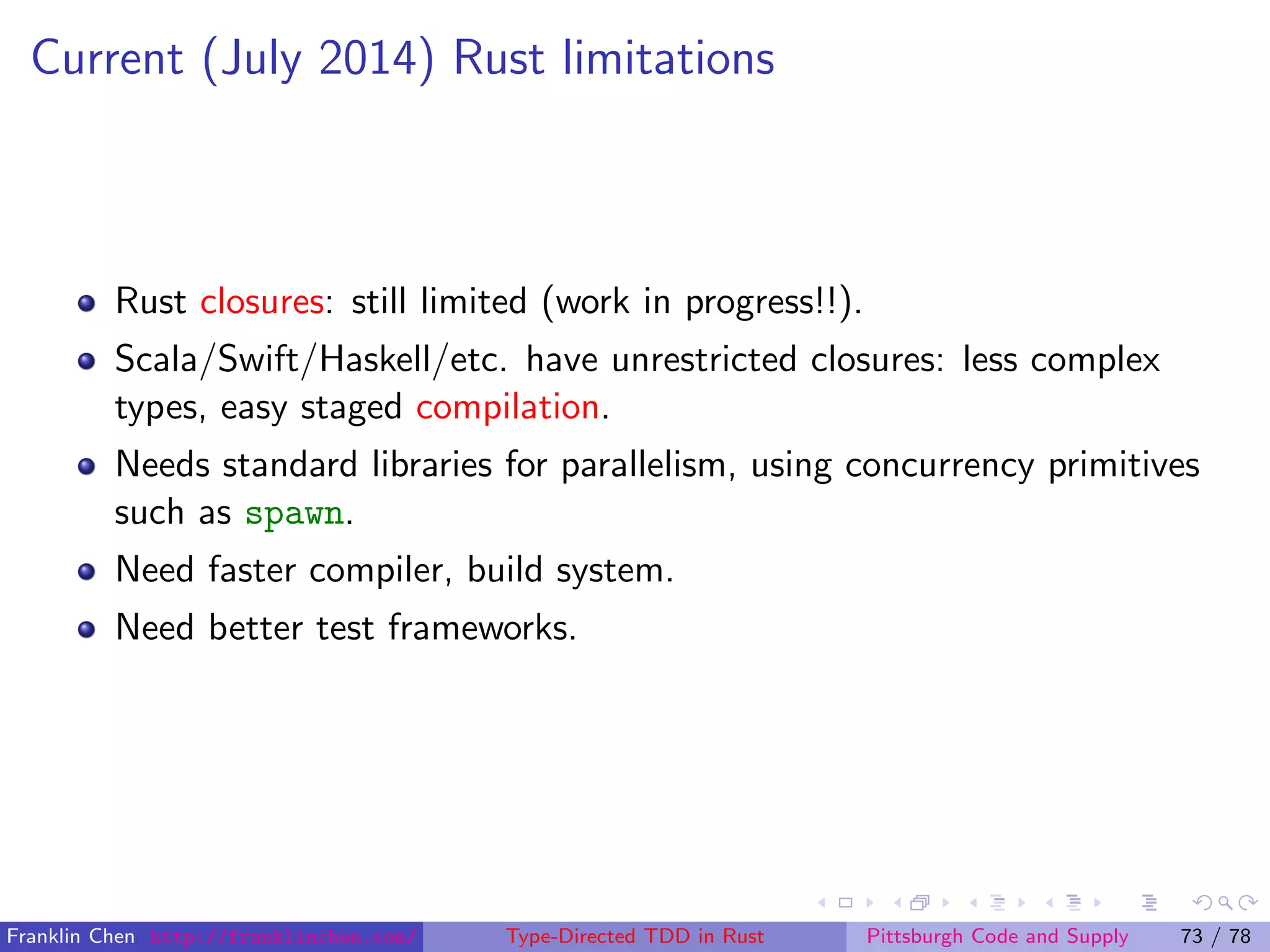 Current (July 2014) Rust limitations
Rust closures: still limited (work in progress!!).
Scala/Swift/Haskell/etc. have unrestricted closures: less complex
types, easy staged compilation.
Needs standard libraries for parallelism, using concurrency primitives
such as spawn.
Need faster compiler, build system.
Need better test frameworks.
Franklin Chen http://franklinchen.com/ Type-Directed TDD in Rust Pittsburgh Code and Supply 73 / 78
 
