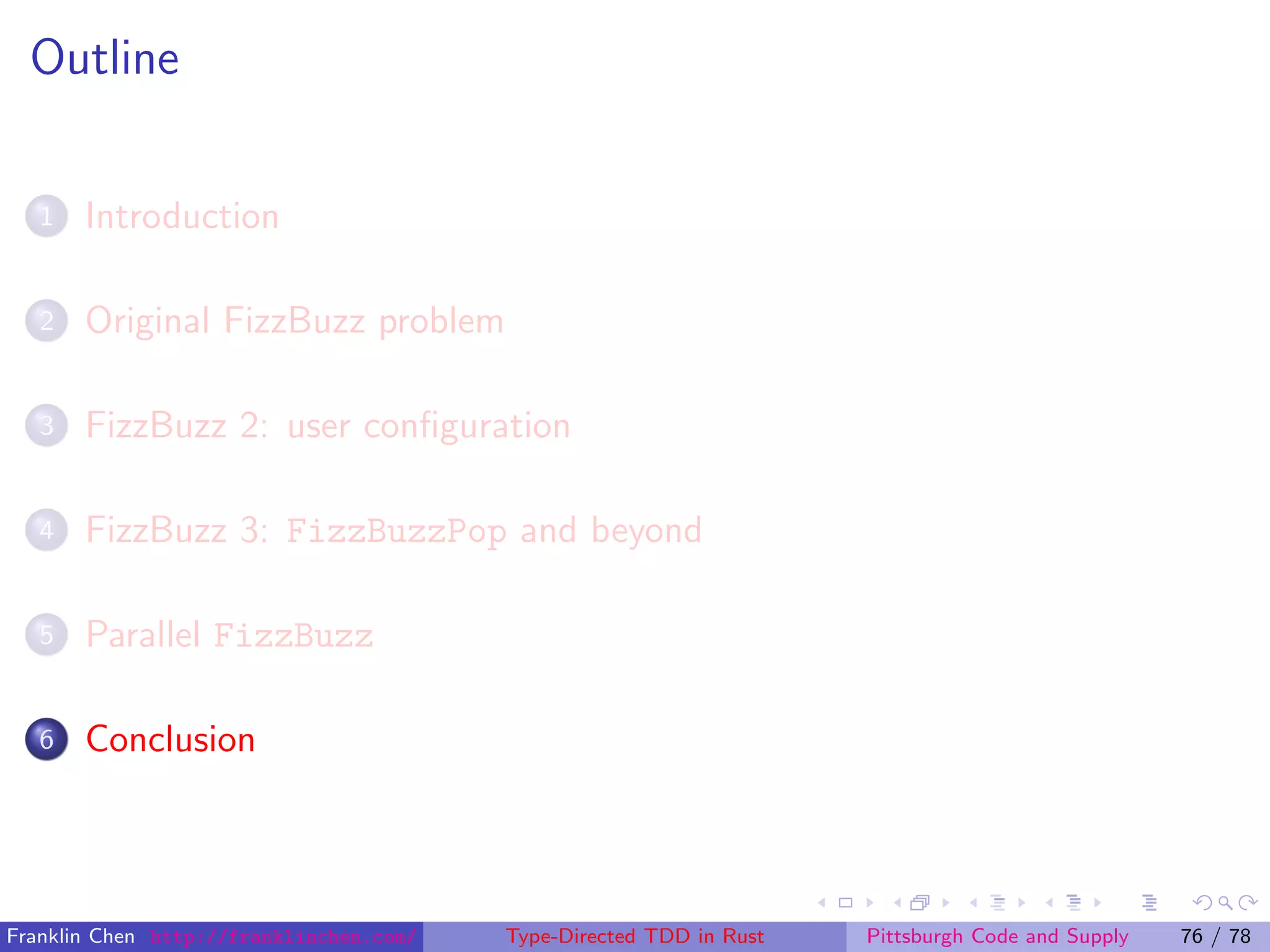 Outline
1 Introduction
2 Original FizzBuzz problem
3 FizzBuzz 2: user conﬁguration
4 FizzBuzz 3: FizzBuzzPop and beyond
5 Parallel FizzBuzz
6 Conclusion
Franklin Chen http://franklinchen.com/ Type-Directed TDD in Rust Pittsburgh Code and Supply 76 / 78
 