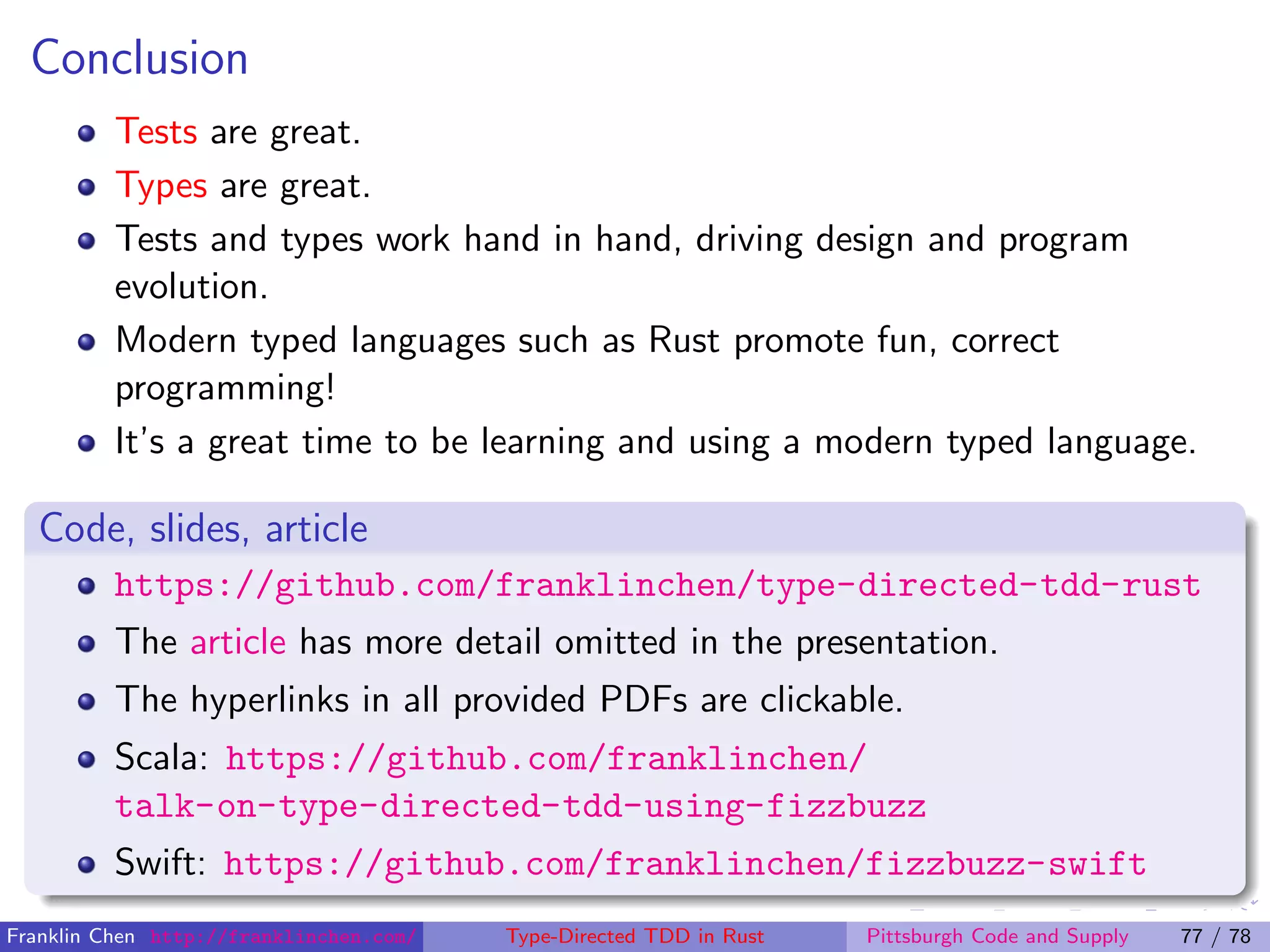 Conclusion
Tests are great.
Types are great.
Tests and types work hand in hand, driving design and program
evolution.
Modern typed languages such as Rust promote fun, correct
programming!
It’s a great time to be learning and using a modern typed language.
Code, slides, article
https://github.com/franklinchen/type-directed-tdd-rust
The article has more detail omitted in the presentation.
The hyperlinks in all provided PDFs are clickable.
Scala: https://github.com/franklinchen/
talk-on-type-directed-tdd-using-fizzbuzz
Swift: https://github.com/franklinchen/fizzbuzz-swift
Franklin Chen http://franklinchen.com/ Type-Directed TDD in Rust Pittsburgh Code and Supply 77 / 78
 
