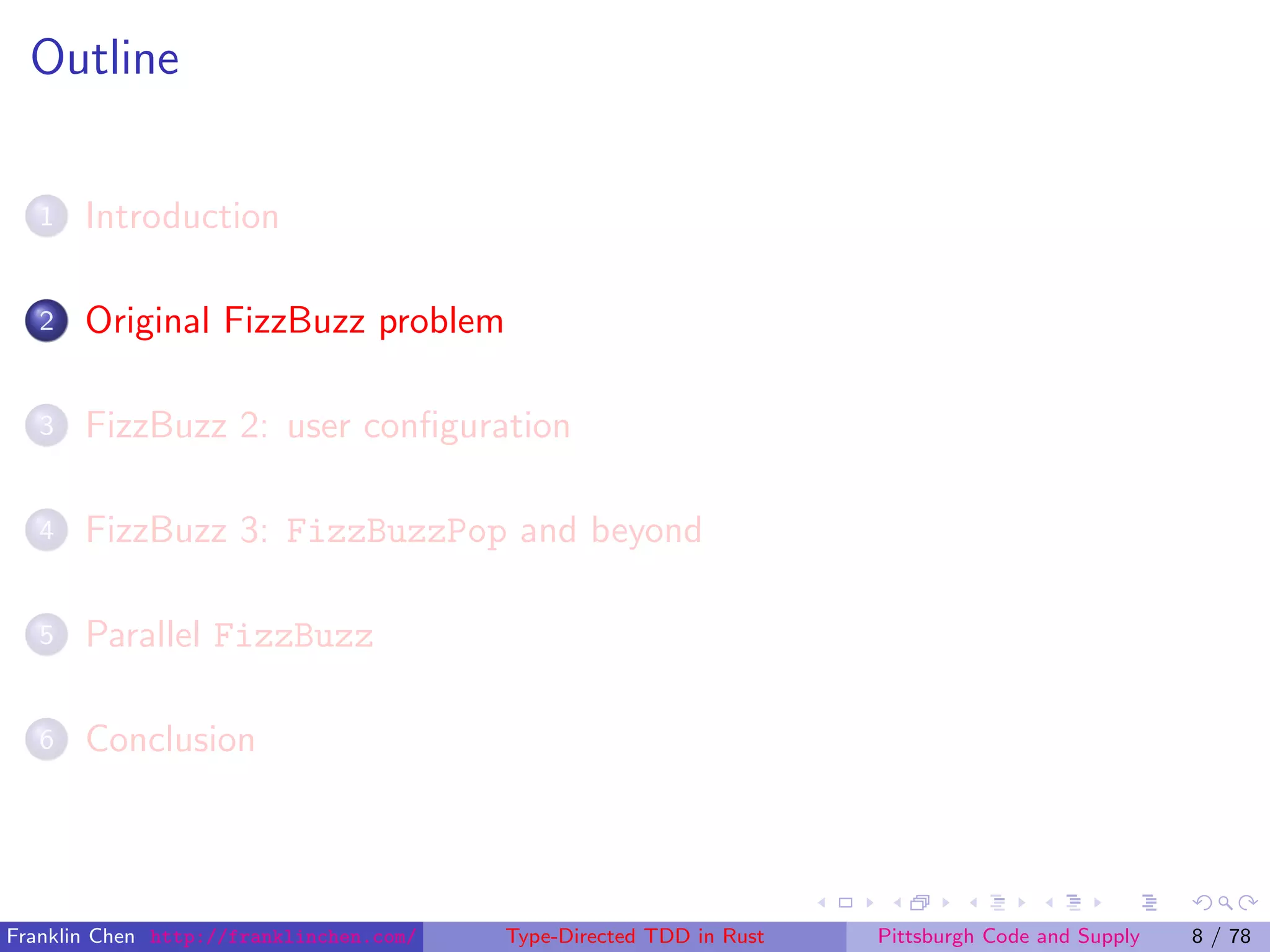 Outline
1 Introduction
2 Original FizzBuzz problem
3 FizzBuzz 2: user conﬁguration
4 FizzBuzz 3: FizzBuzzPop and beyond
5 Parallel FizzBuzz
6 Conclusion
Franklin Chen http://franklinchen.com/ Type-Directed TDD in Rust Pittsburgh Code and Supply 8 / 78
 