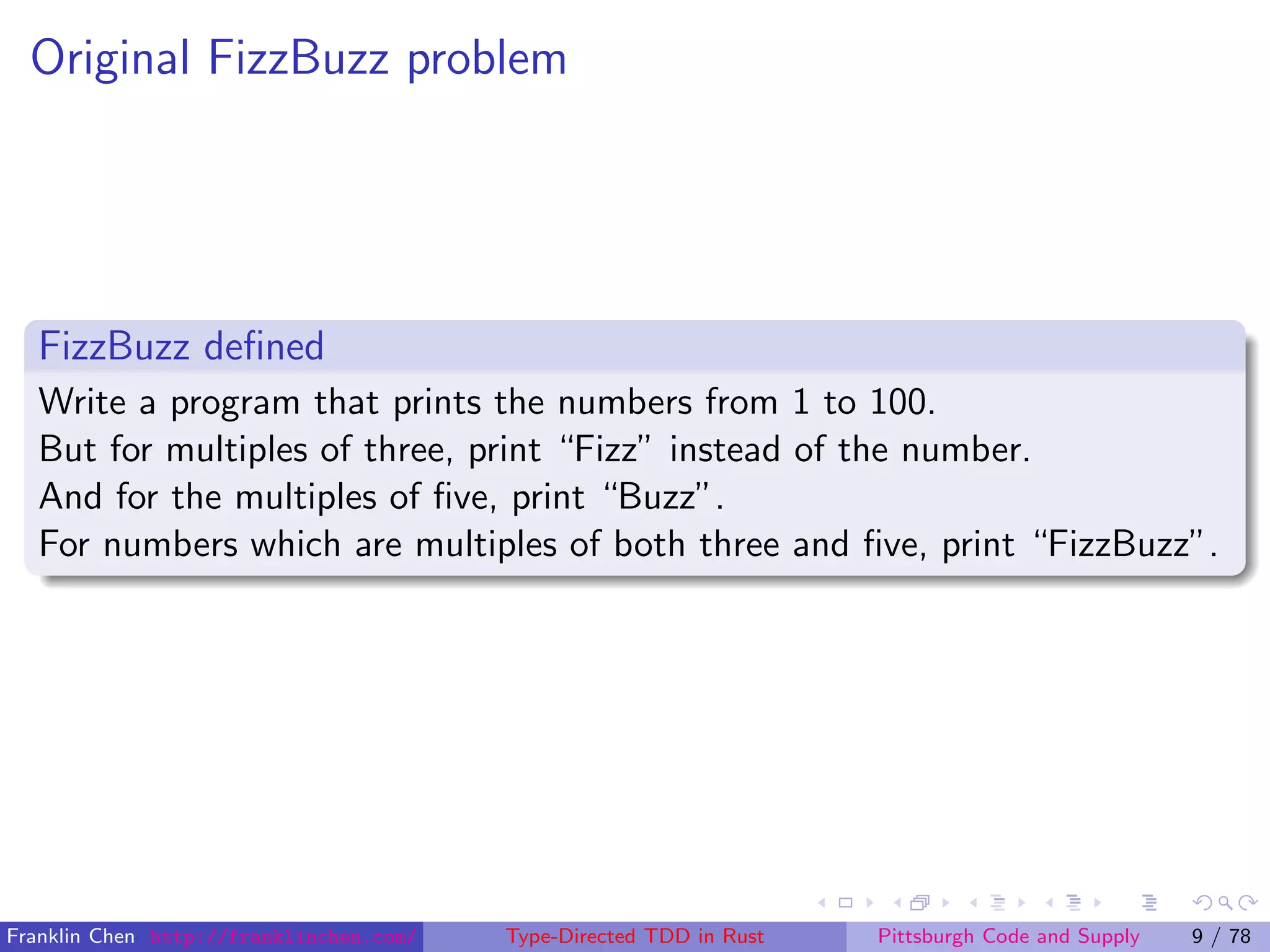 Original FizzBuzz problem
FizzBuzz deﬁned
Write a program that prints the numbers from 1 to 100.
But for multiples of three, print “Fizz” instead of the number.
And for the multiples of ﬁve, print “Buzz”.
For numbers which are multiples of both three and ﬁve, print “FizzBuzz”.
Franklin Chen http://franklinchen.com/ Type-Directed TDD in Rust Pittsburgh Code and Supply 9 / 78
 