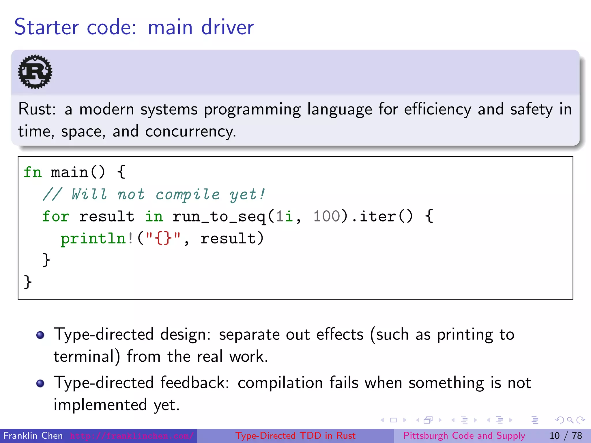 Starter code: main driver
Rust: a modern systems programming language for eﬃciency and safety in
time, space, and concurrency.
fn main() {
// Will not compile yet!
for result in run_to_seq(1i, 100).iter() {
println!("{}", result)
}
}
Type-directed design: separate out eﬀects (such as printing to
terminal) from the real work.
Type-directed feedback: compilation fails when something is not
implemented yet.
Franklin Chen http://franklinchen.com/ Type-Directed TDD in Rust Pittsburgh Code and Supply 10 / 78
 