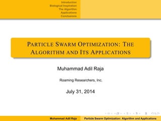 Introduction
Biological Inspiration
The Algorithm
Applications
Conclusions
PARTICLE SWARM OPTIMIZATION: THE
ALGORITHM AND ITS APPLICATIONS
Muhammad Adil Raja
Roaming Researchers, Inc.
July 31, 2014
Muhammad Adil Raja Particle Swarm Optimization: Algorithm and Applications
 