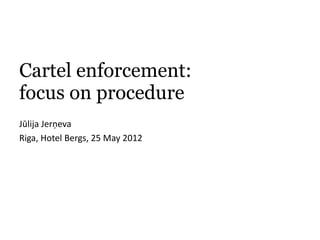 Cartel enforcement:
focus on procedure
Jūlija Jerņeva
Riga, Hotel Bergs, 25 May 2012
 