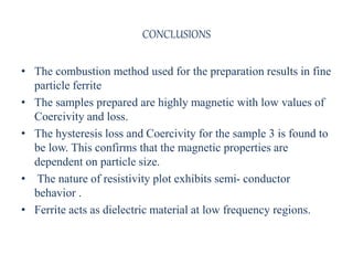 • The combustion method used for the preparation results in fine
particle ferrite
• The samples prepared are highly magnetic with low values of
Coercivity and loss.
• The hysteresis loss and Coercivity for the sample 3 is found to
be low. This confirms that the magnetic properties are
dependent on particle size.
• The nature of resistivity plot exhibits semi- conductor
behavior .
• Ferrite acts as dielectric material at low frequency regions.
CONCLUSIONS
 