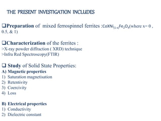 Preparation of mixed ferrospinnel ferrites :CoXNi(1-x)Fe2O4(where x= 0 ,
0.5, & 1)
Characterization of the ferrites :
>X-ray powder diffraction ( XRD) technique
>Infra Red Spectroscopy(FTIR)
 Study of Solid State Properties:
A) Magnetic properties
1) Saturation magnetisation
2) Retentivity
3) Coercivity
4) Loss
B) Electrical properties
1) Conductivity
2) Dielectric constant
THE PRESENT INVESTIGATION INCLUDES
 