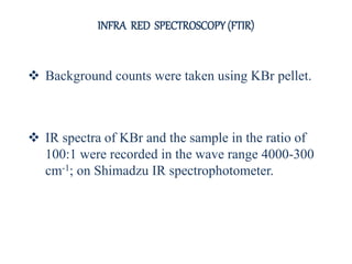  Background counts were taken using KBr pellet.
 IR spectra of KBr and the sample in the ratio of
100:1 were recorded in the wave range 4000-300
cm-1; on Shimadzu IR spectrophotometer.
INFRA RED SPECTROSCOPY (FTIR)
 