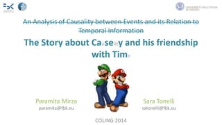 An Analysis of Causality between Events and its Relation to 
Temporal Information 
The Story about Causelity and his friendship 
with Time 
Paramita Mirza Sara Tonelli 
paramita@fbk.eu satonelli@fbk.eu 
COLING 2014 
 