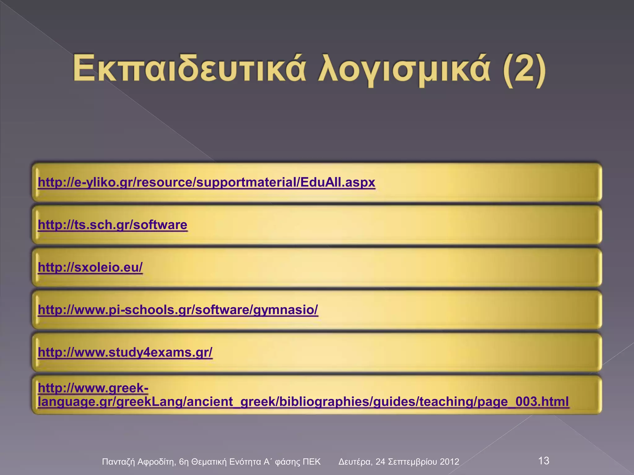 Δευτέρα, 24 Σεπτεμβρίου 2012Πανταζή Αφροδίτη, 6η Θεματική Ενότητα Α΄ φάσης ΠΕΚ 13
http://e-yliko.gr/resource/supportmaterial/EduAll.aspx
http://ts.sch.gr/software
http://sxoleio.eu/
http://www.pi-schools.gr/software/gymnasio/
http://www.study4exams.gr/
http://www.greek-
language.gr/greekLang/ancient_greek/bibliographies/guides/teaching/page_003.html
 