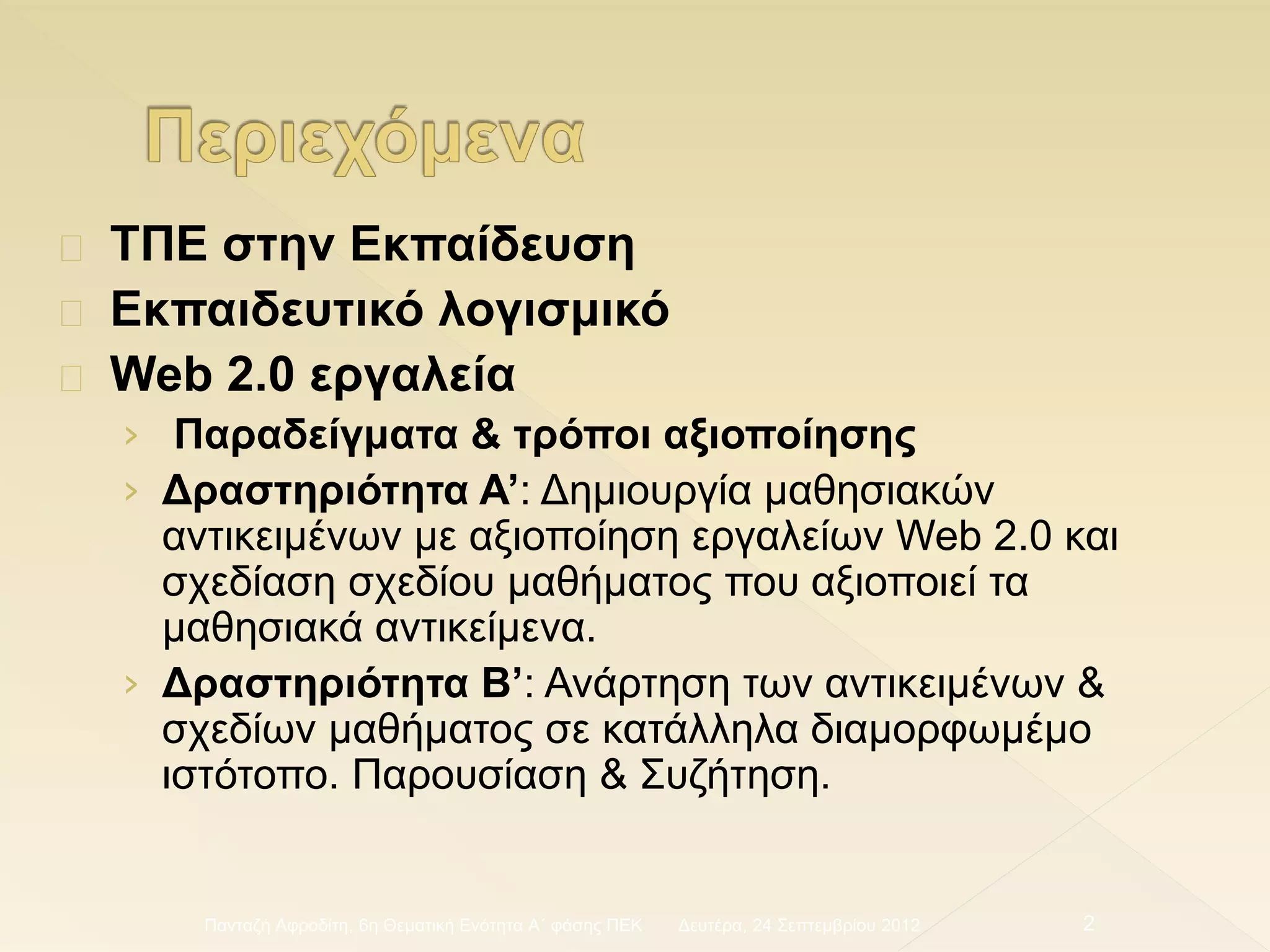 ΤΠΕ στην Εκπαίδευση
Εκπαιδευτικό λογισμικό
Web 2.0 εργαλεία
› Παραδείγματα & τρόποι αξιοποίησης
› Δραστηριότητα Α’: Δημιουργία μαθησιακών
αντικειμένων με αξιοποίηση εργαλείων Web 2.0 και
σχεδίαση σχεδίου μαθήματος που αξιοποιεί τα
μαθησιακά αντικείμενα.
› Δραστηριότητα Β’: Ανάρτηση των αντικειμένων &
σχεδίων μαθήματος σε κατάλληλα διαμορφωμέμο
ιστότοπο. Παρουσίαση & Συζήτηση.
Δευτέρα, 24 Σεπτεμβρίου 2012Πανταζή Αφροδίτη, 6η Θεματική Ενότητα Α΄ φάσης ΠΕΚ 2
 