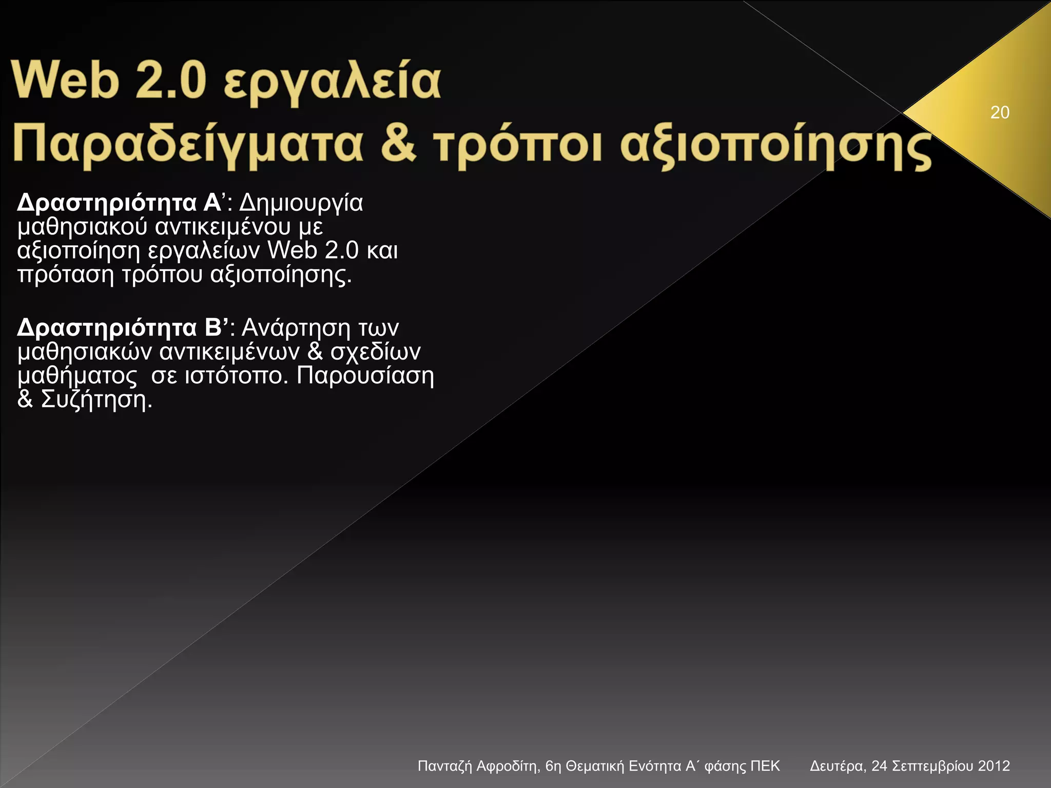 Δευτέρα, 24 Σεπτεμβρίου 2012Πανταζή Αφροδίτη, 6η Θεματική Ενότητα Α΄ φάσης ΠΕΚ
20
Δραστηριότητα Α’: Δημιουργία
μαθησιακού αντικειμένου με
αξιοποίηση εργαλείων Web 2.0 και
πρόταση τρόπου αξιοποίησης.
Δραστηριότητα Β’: Ανάρτηση των
μαθησιακών αντικειμένων & σχεδίων
μαθήματος σε ιστότοπο. Παρουσίαση
& Συζήτηση.
 