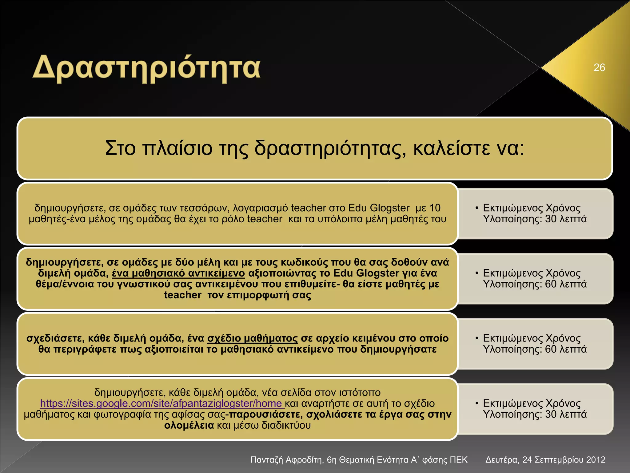 Δευτέρα, 24 Σεπτεμβρίου 2012Πανταζή Αφροδίτη, 6η Θεματική Ενότητα Α΄ φάσης ΠΕΚ
26
Στο πλαίσιο της δραστηριότητας, καλείστε να:
• Εκτιμώμενος Χρόνος
Υλοποίησης: 30 λεπτά
δημιουργήσετε, σε ομάδες των τεσσάρων, λογαριασμό teacher στο Edu Glogster με 10
μαθητές-ένα μέλος της ομάδας θα έχει το ρόλο teacher και τα υπόλοιπα μέλη μαθητές του
• Εκτιμώμενος Χρόνος
Υλοποίησης: 60 λεπτά
δημιουργήσετε, σε ομάδες με δύο μέλη και με τους κωδικούς που θα σας δοθούν ανά
διμελή ομάδα, ένα μαθησιακό αντικείμενο αξιοποιώντας το Edu Glogster για ένα
θέμα/έννοια του γνωστικού σας αντικειμένου που επιθυμείτε- θα είστε μαθητές με
teacher τον επιμορφωτή σας
• Εκτιμώμενος Χρόνος
Υλοποίησης: 60 λεπτά
σχεδιάσετε, κάθε διμελή ομάδα, ένα σχέδιο μαθήματος σε αρχείο κειμένου στο οποίο
θα περιγράφετε πως αξιοποιείται τo μαθησιακό αντικείμενο που δημιουργήσατε
• Εκτιμώμενος Χρόνος
Υλοποίησης: 30 λεπτά
δημιουργήσετε, κάθε διμελή ομάδα, νέα σελίδα στον ιστότοπο
https://sites.google.com/site/afpantaziglogster/home και αναρτήστε σε αυτή το σχέδιο
μαθήματος και φωτογραφία της αφίσας σας-παρουσιάσετε, σχολιάσετε τα έργα σας στην
ολομέλεια και μέσω διαδικτύου
 
