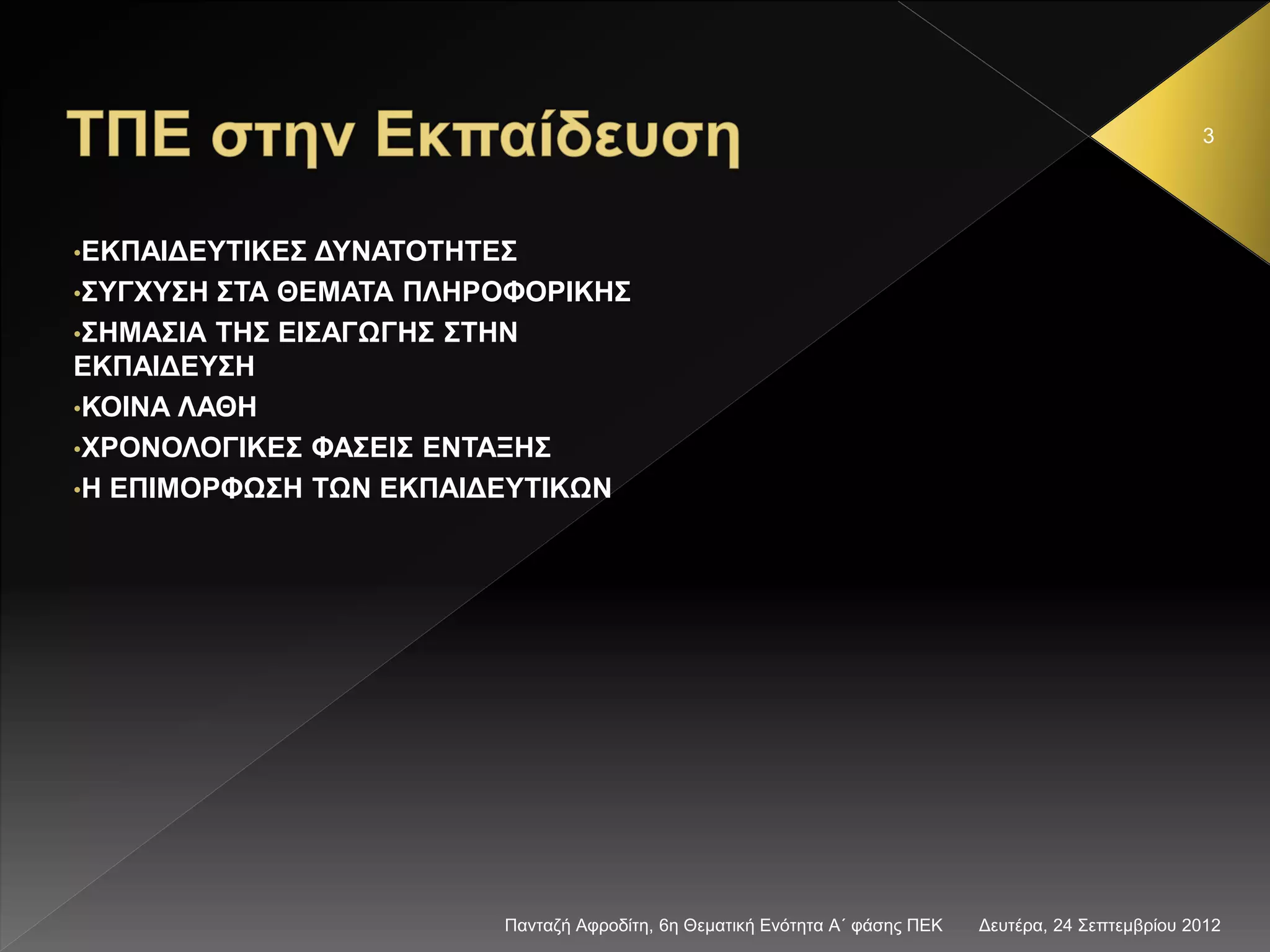 Δευτέρα, 24 Σεπτεμβρίου 2012Πανταζή Αφροδίτη, 6η Θεματική Ενότητα Α΄ φάσης ΠΕΚ
3
•ΕΚΠΑΙΔΕΥΤΙΚΕΣ ΔΥΝΑΤΟΤΗΤΕΣ
•ΣΥΓΧΥΣΗ ΣΤΑ ΘΕΜΑΤΑ ΠΛΗΡΟΦΟΡΙΚΗΣ
•ΣΗΜΑΣΙΑ ΤΗΣ ΕΙΣΑΓΩΓΗΣ ΣΤΗΝ
ΕΚΠΑΙΔΕΥΣΗ
•ΚΟΙΝΑ ΛΑΘΗ
•ΧΡΟΝΟΛΟΓΙΚΕΣ ΦΑΣΕΙΣ ΕΝΤΑΞΗΣ
•Η ΕΠΙΜΟΡΦΩΣΗ ΤΩΝ ΕΚΠΑΙΔΕΥΤΙΚΩΝ
 