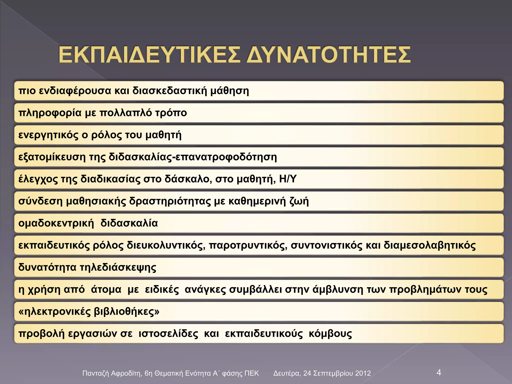 πιο ενδιαφέρουσα και διασκεδαστική μάθηση
πληροφορία με πολλαπλό τρόπο
ενεργητικός ο ρόλος του μαθητή
εξατομίκευση της διδασκαλίας-επανατροφοδότηση
έλεγχος της διαδικασίας στο δάσκαλο, στο μαθητή, Η/Υ
σύνδεση μαθησιακής δραστηριότητας με καθημερινή ζωή
ομαδοκεντρική διδασκαλία
εκπαιδευτικός ρόλος διευκολυντικός, παροτρυντικός, συντονιστικός και διαμεσολαβητικός
δυνατότητα τηλεδιάσκεψης
η χρήση από άτομα με ειδικές ανάγκες συμβάλλει στην άμβλυνση των προβλημάτων τους
«ηλεκτρονικές βιβλιοθήκες»
προβολή εργασιών σε ιστοσελίδες και εκπαιδευτικούς κόμβους
Δευτέρα, 24 Σεπτεμβρίου 2012Πανταζή Αφροδίτη, 6η Θεματική Ενότητα Α΄ φάσης ΠΕΚ 4
 
