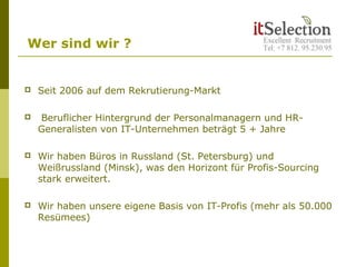  Seit 2006 auf dem Rekrutierung-Markt
 Beruflicher Hintergrund der Personalmanagern und HR-
Generalisten von IT-Unternehmen beträgt 5 + Jahre
 Wir haben Büros in Russland (St. Petersburg) und
Weißrussland (Minsk), was den Horizont für Profis-Sourcing
stark erweitert.
 Wir haben unsere eigene Basis von IT-Profis (mehr als 50.000
Resümees)
Wer sind wir ?
 