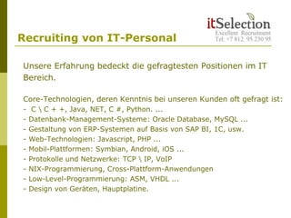 Recruiting von IT-Personal
Unsere Erfahrung bedeckt die gefragtesten Positionen im IT
Bereich.
Core-Technologien, deren Kenntnis bei unseren Kunden oft gefragt ist:
- C  C + +, Java, NET, C #, Python. ...
- Datenbank-Management-Systeme: Oracle Database, MySQL ...
- Gestaltung von ERP-Systemen auf Basis von SAP BI, 1C, usw.
- Web-Technologien: Javascript, PHP ...
- Mobil-Plattformen: Symbian, Android, iOS ...
- Protokolle und Netzwerke: TCP  IP, VoIP
- NIX-Programmierung, Cross-Plattform-Anwendungen
- Low-Level-Programmierung: ASM, VHDL ...
- Design von Geräten, Hauptplatine.
 