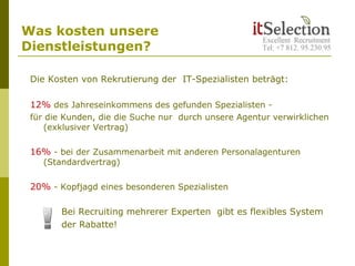 Was kosten unsere
Dienstleistungen?
Die Kosten von Rekrutierung der IT-Spezialisten beträgt:
12% des Jahreseinkommens des gefunden Spezialisten -
für die Kunden, die die Suche nur durch unsere Agentur verwirklichen
(exklusiver Vertrag)
16% - bei der Zusammenarbeit mit anderen Personalagenturen
(Standardvertrag)
20% - Kopfjagd eines besonderen Spezialisten
Bei Recruiting mehrerer Experten gibt es flexibles System
der Rabatte!
 