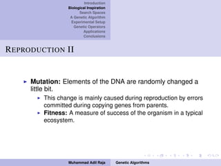 Introduction
Biological Inspiration
Search Spaces
A Genetic Algorithm
Experimental Setup
Genetic Operators
Applications
Conclusions
REPRODUCTION II
Mutation: Elements of the DNA are randomly changed a
little bit.
This change is mainly caused during reproduction by errors
committed during copying genes from parents.
Fitness: A measure of success of the organism in a typical
ecosystem.
Muhammad Adil Raja Genetic Algorithms
 