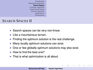 Introduction
Biological Inspiration
Search Spaces
A Genetic Algorithm
Experimental Setup
Genetic Operators
Applications
Conclusions
SEARCH SPACES II
Search spaces can be very non-linear.
Like a mountainous terrain.
Finding the optimum solution is the real challenge.
Many locally optimum solutions can exist.
One or few globally optimum solutions may also exist.
How to ﬁnd the best one?
That is what optimization is all about.
Muhammad Adil Raja Genetic Algorithms
 