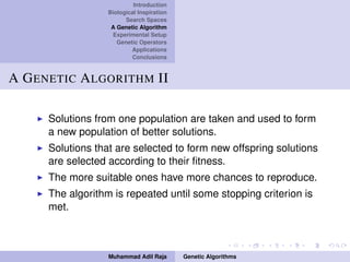 Introduction
Biological Inspiration
Search Spaces
A Genetic Algorithm
Experimental Setup
Genetic Operators
Applications
Conclusions
A GENETIC ALGORITHM II
Solutions from one population are taken and used to form
a new population of better solutions.
Solutions that are selected to form new offspring solutions
are selected according to their ﬁtness.
The more suitable ones have more chances to reproduce.
The algorithm is repeated until some stopping criterion is
met.
Muhammad Adil Raja Genetic Algorithms
 