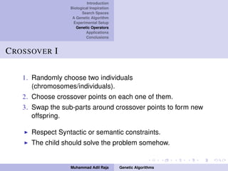 Introduction
Biological Inspiration
Search Spaces
A Genetic Algorithm
Experimental Setup
Genetic Operators
Applications
Conclusions
CROSSOVER I
1. Randomly choose two individuals
(chromosomes/individuals).
2. Choose crossover points on each one of them.
3. Swap the sub-parts around crossover points to form new
offspring.
Respect Syntactic or semantic constraints.
The child should solve the problem somehow.
Muhammad Adil Raja Genetic Algorithms
 