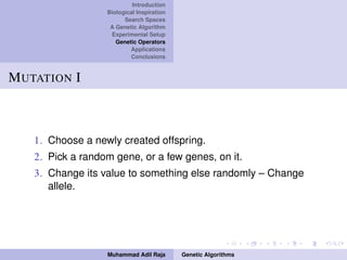 Introduction
Biological Inspiration
Search Spaces
A Genetic Algorithm
Experimental Setup
Genetic Operators
Applications
Conclusions
MUTATION I
1. Choose a newly created offspring.
2. Pick a random gene, or a few genes, on it.
3. Change its value to something else randomly – Change
allele.
Muhammad Adil Raja Genetic Algorithms
 