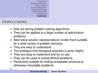 Introduction
Biological Inspiration
Search Spaces
A Genetic Algorithm
Experimental Setup
Genetic Operators
Applications
Conclusions
CONCLUSIONS
GAs are strong problem solving algorithms.
They can be applied to a large number of optimization
problems.
Alternative solution representations render them suitable
for a wide variety of problem domains.
They are easy to understand.
The analogue from biological evolution is quite helpful.
They are easy to implement and fun to use.
They can be used to solved difﬁcult problems.
Particularly suitable for ﬁnding acceptable solutions to
otherwise intractable problems.
...
Muhammad Adil Raja Genetic Algorithms
 