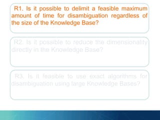 R1. Is it possible to delimit a feasible maximum
amount of time for disambiguation regardless of
the size of the Knowledge Base?
R2. Is it possible to reduce the dimensionality
directly in the Knowledge Base?
R3. Is it feasible to use exact algorithms for
disambiguation using large Knowledge Bases?
 