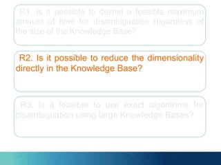 R1. Is it possible to delimit a feasible maximum
amount of time for disambiguation regardless of
the size of the Knowledge Base?
R2. Is it possible to reduce the dimensionality
directly in the Knowledge Base?
R3. Is it feasible to use exact algorithms for
disambiguation using large Knowledge Bases?
 