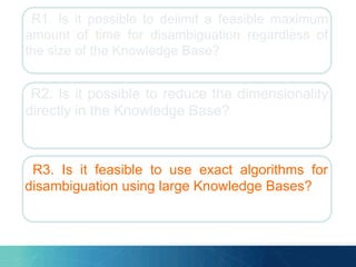 R1. Is it possible to delimit a feasible maximum
amount of time for disambiguation regardless of
the size of the Knowledge Base?
R2. Is it possible to reduce the dimensionality
directly in the Knowledge Base?
R3. Is it feasible to use exact algorithms for
disambiguation using large Knowledge Bases?
 