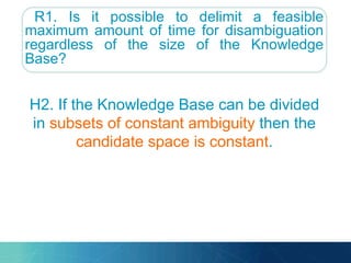 R1. Is it possible to delimit a feasible
maximum amount of time for disambiguation
regardless of the size of the Knowledge
Base?
H2. If the Knowledge Base can be divided
in subsets of constant ambiguity then the
candidate space is constant.
 