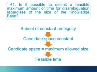 R1. Is it possible to delimit a feasible
maximum amount of time for disambiguation
regardless of the size of the Knowledge
Base?
Subset of constant ambiguity
Candidate space constant
Candidate space = maximum allowed size
Feasible time
 