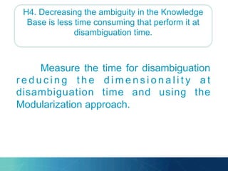 H4. Decreasing the ambiguity in the Knowledge
Base is less time consuming that perform it at
disambiguation time.
Measure the time for disambiguation
r e d u c i n g t h e d i m e n s i o n a l i t y a t
disambiguation time and using the
Modularization approach.
 
